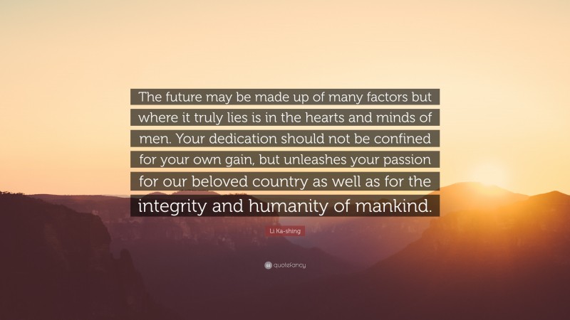 Li Ka-shing Quote: “The future may be made up of many factors but where it truly lies is in the hearts and minds of men. Your dedication should not be confined for your own gain, but unleashes your passion for our beloved country as well as for the integrity and humanity of mankind.”