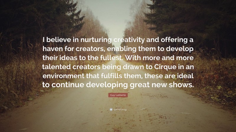 Guy Laliberte Quote: “I believe in nurturing creativity and offering a haven for creators, enabling them to develop their ideas to the fullest. With more and more talented creators being drawn to Cirque in an environment that fulfills them, these are ideal to continue developing great new shows.”