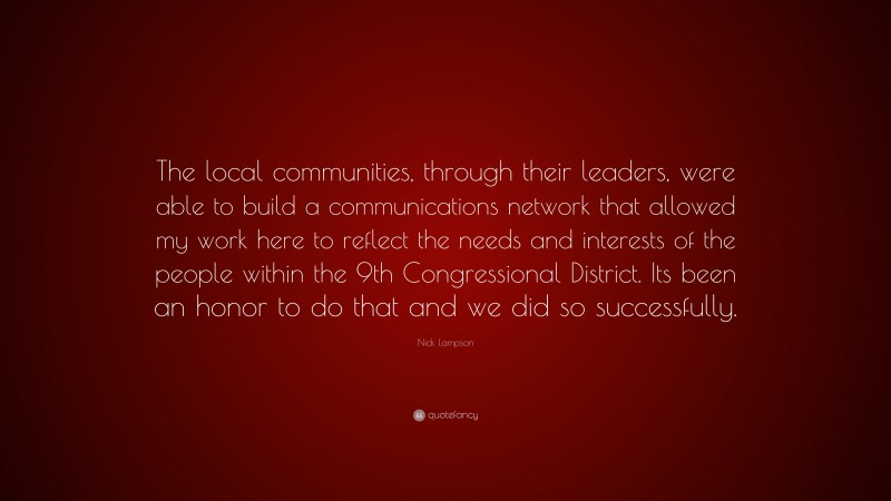 Nick Lampson Quote: “The local communities, through their leaders, were able to build a communications network that allowed my work here to reflect the needs and interests of the people within the 9th Congressional District. Its been an honor to do that and we did so successfully.”