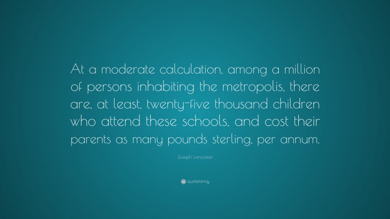 Joseph Lancaster Quote: “At a moderate calculation, among a million of persons inhabiting the metropolis, there are, at least, twenty-five thousand children who attend these schools, and cost their parents as many pounds sterling, per annum.”