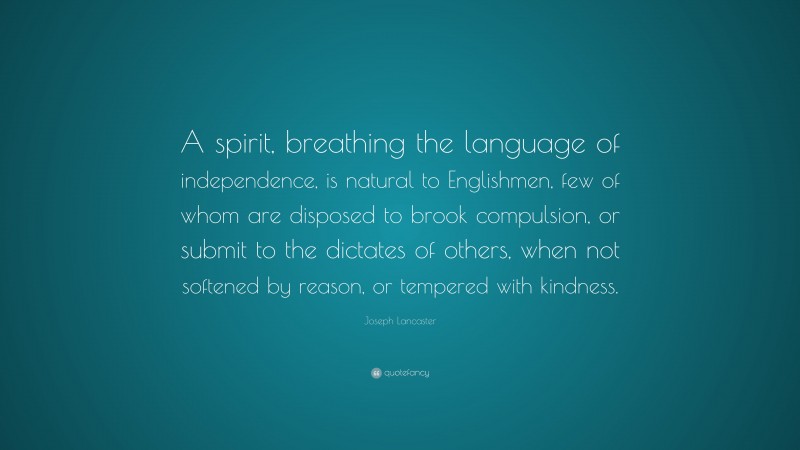 Joseph Lancaster Quote: “A spirit, breathing the language of independence, is natural to Englishmen, few of whom are disposed to brook compulsion, or submit to the dictates of others, when not softened by reason, or tempered with kindness.”