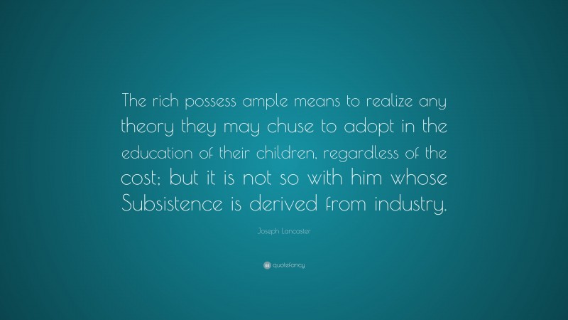 Joseph Lancaster Quote: “The rich possess ample means to realize any theory they may chuse to adopt in the education of their children, regardless of the cost; but it is not so with him whose Subsistence is derived from industry.”