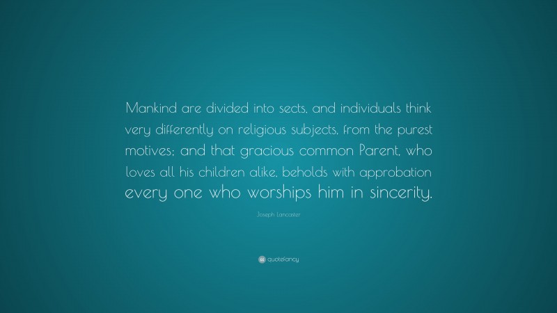 Joseph Lancaster Quote: “Mankind are divided into sects, and individuals think very differently on religious subjects, from the purest motives; and that gracious common Parent, who loves all his children alike, beholds with approbation every one who worships him in sincerity.”