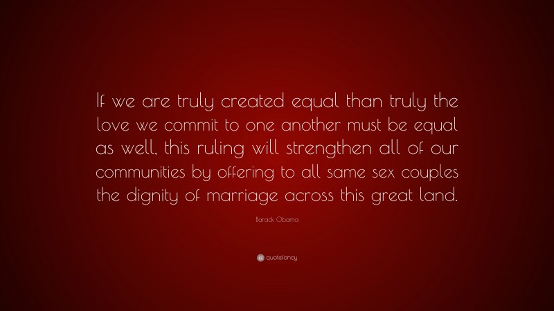 Barack Obama Quote: “If we are truly created equal than truly the love we commit to one another must be equal as well, this ruling will strengthen all of our communities by offering to all same sex couples the dignity of marriage across this great land.”