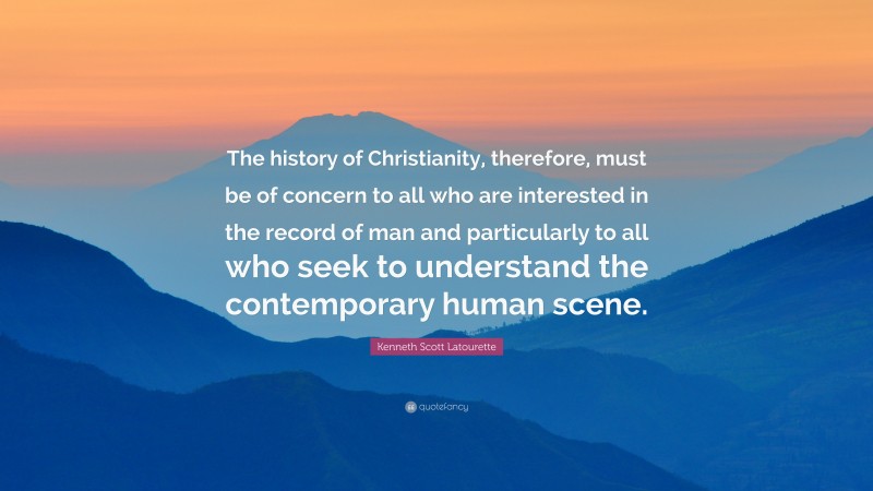 Kenneth Scott Latourette Quote: “The history of Christianity, therefore, must be of concern to all who are interested in the record of man and particularly to all who seek to understand the contemporary human scene.”