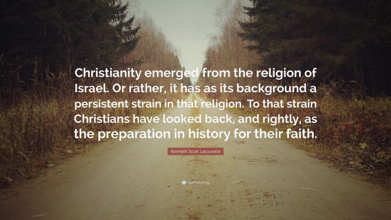 Kenneth Scott Latourette Quote: “Christianity emerged from the religion of Israel. Or rather, it has as its background a persistent strain in that religion. To that strain Christians have looked back, and rightly, as the preparation in history for their faith.”