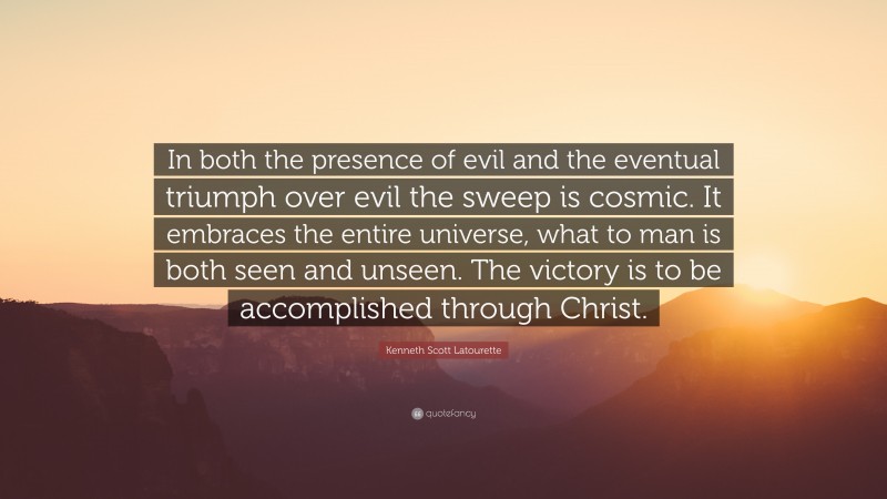 Kenneth Scott Latourette Quote: “In both the presence of evil and the eventual triumph over evil the sweep is cosmic. It embraces the entire universe, what to man is both seen and unseen. The victory is to be accomplished through Christ.”