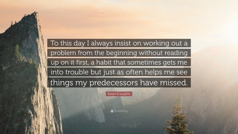Robert B. Laughlin Quote: “To this day I always insist on working out a problem from the beginning without reading up on it first, a habit that sometimes gets me into trouble but just as often helps me see things my predecessors have missed.”