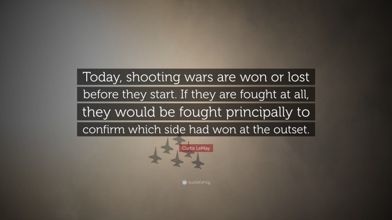 Curtis LeMay Quote: “Today, shooting wars are won or lost before they start. If they are fought at all, they would be fought principally to confirm which side had won at the outset.”