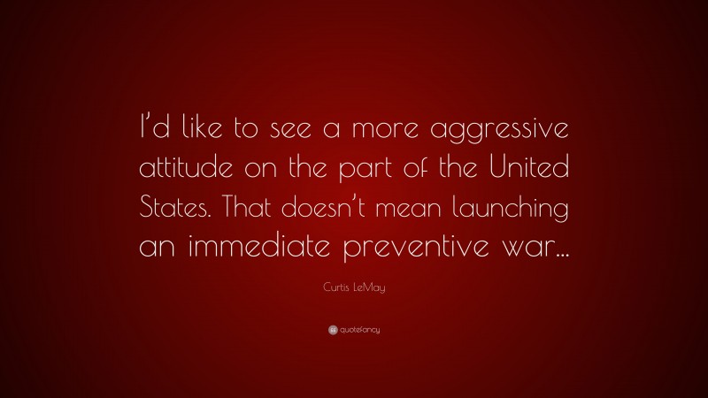 Curtis LeMay Quote: “I’d like to see a more aggressive attitude on the part of the United States. That doesn’t mean launching an immediate preventive war...”