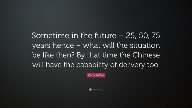 Curtis LeMay Quote: “Sometime in the future – 25, 50, 75 years hence – what will the situation be like then? By that time the Chinese will have the capability of delivery too.”