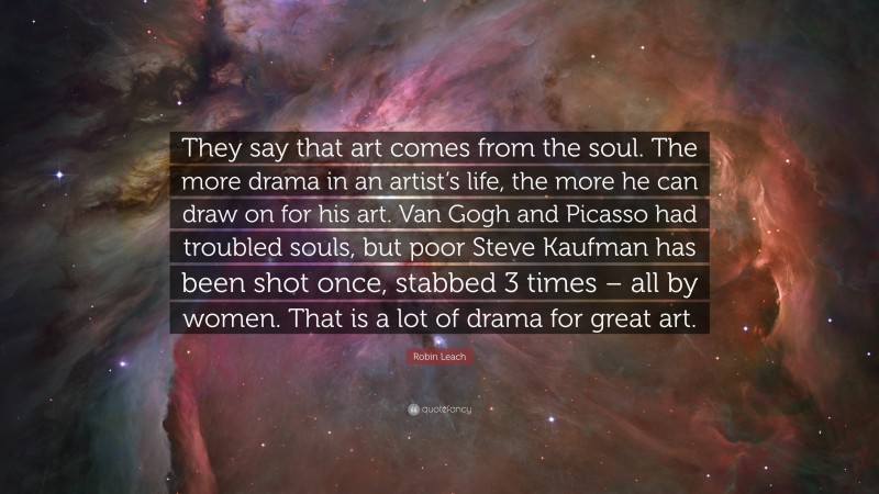 Robin Leach Quote: “They say that art comes from the soul. The more drama in an artist’s life, the more he can draw on for his art. Van Gogh and Picasso had troubled souls, but poor Steve Kaufman has been shot once, stabbed 3 times – all by women. That is a lot of drama for great art.”