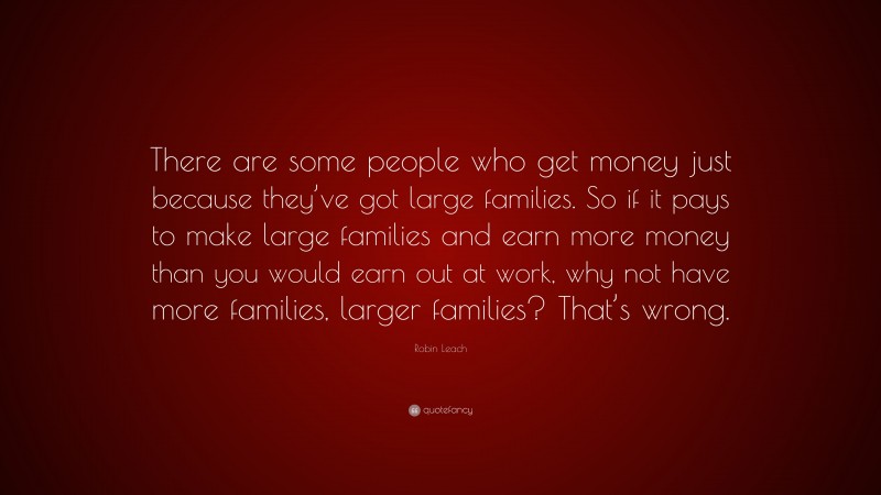Robin Leach Quote: “There are some people who get money just because they’ve got large families. So if it pays to make large families and earn more money than you would earn out at work, why not have more families, larger families? That’s wrong.”