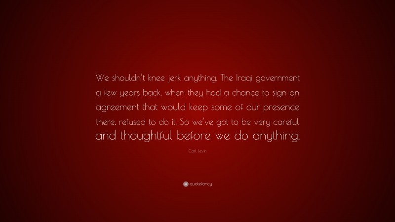 Carl Levin Quote: “We shouldn’t knee jerk anything. The Iraqi government a few years back, when they had a chance to sign an agreement that would keep some of our presence there, refused to do it. So we’ve got to be very careful and thoughtful before we do anything.”