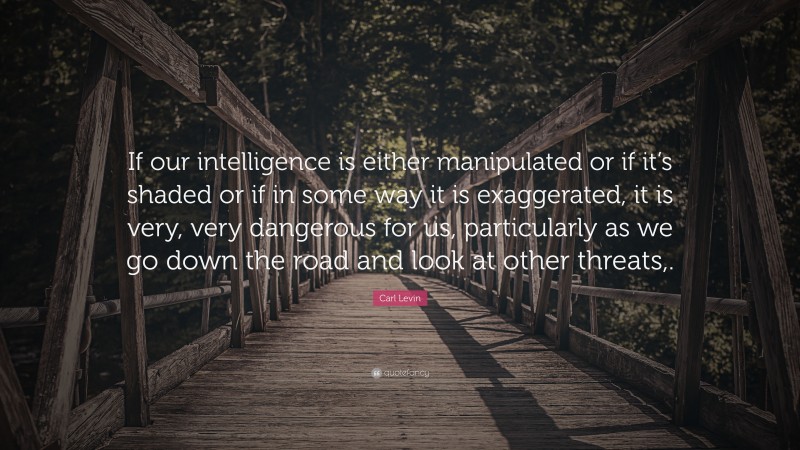 Carl Levin Quote: “If our intelligence is either manipulated or if it’s shaded or if in some way it is exaggerated, it is very, very dangerous for us, particularly as we go down the road and look at other threats,.”