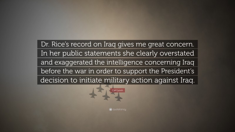 Carl Levin Quote: “Dr. Rice’s record on Iraq gives me great concern. In her public statements she clearly overstated and exaggerated the intelligence concerning Iraq before the war in order to support the President’s decision to initiate military action against Iraq.”