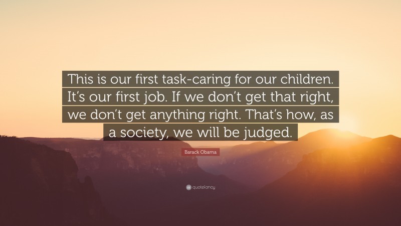 Barack Obama Quote: “This is our first task-caring for our children. It’s our first job. If we don’t get that right, we don’t get anything right. That’s how, as a society, we will be judged.”