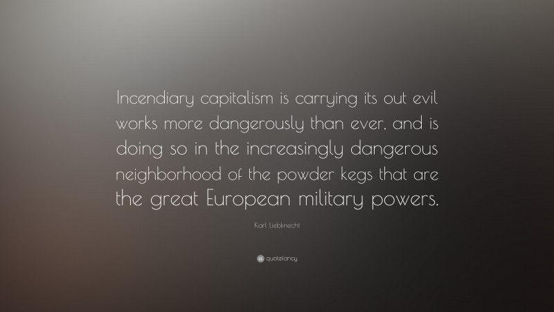Karl Liebknecht Quote: “Incendiary capitalism is carrying its out evil works more dangerously than ever, and is doing so in the increasingly dangerous neighborhood of the powder kegs that are the great European military powers.”