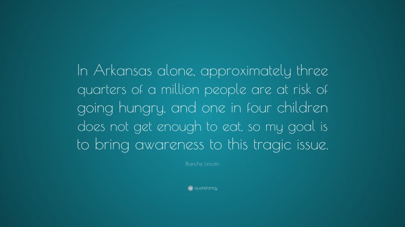 Blanche Lincoln Quote: “In Arkansas alone, approximately three quarters of a million people are at risk of going hungry, and one in four children does not get enough to eat, so my goal is to bring awareness to this tragic issue.”
