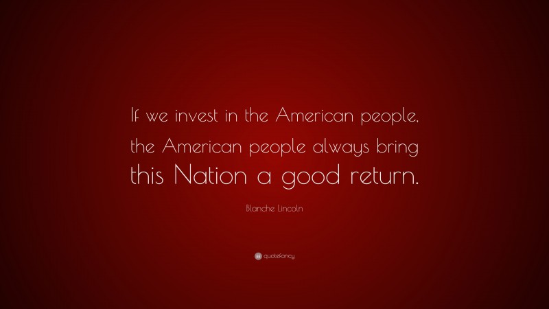 Blanche Lincoln Quote: “If we invest in the American people, the American people always bring this Nation a good return.”
