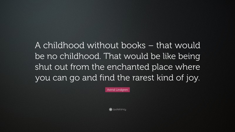 Astrid Lindgren Quote: “A childhood without books – that would be no childhood. That would be like being shut out from the enchanted place where you can go and find the rarest kind of joy.”