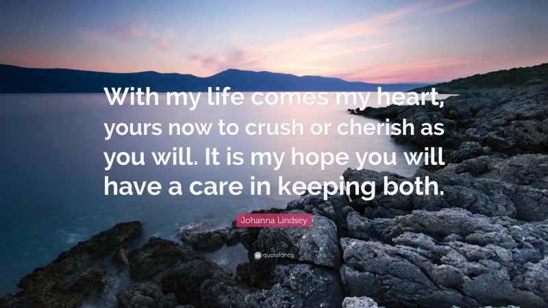 Johanna Lindsey Quote: “With my life comes my heart, yours now to crush or cherish as you will. It is my hope you will have a care in keeping both.”