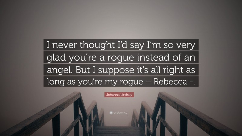 Johanna Lindsey Quote: “I never thought I’d say I’m so very glad you’re a rogue instead of an angel. But I suppose it’s all right as long as you’re my rogue – Rebecca -.”