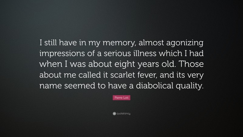 Pierre Loti Quote: “I still have in my memory, almost agonizing impressions of a serious illness which I had when I was about eight years old. Those about me called it scarlet fever, and its very name seemed to have a diabolical quality.”