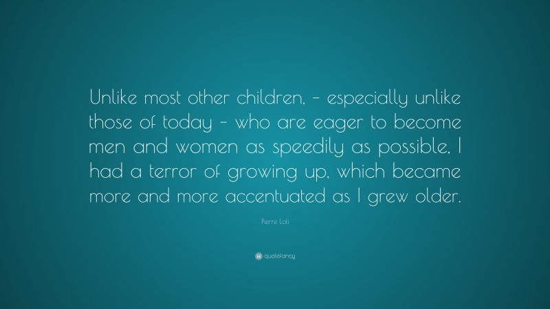 Pierre Loti Quote: “Unlike most other children, – especially unlike those of today – who are eager to become men and women as speedily as possible, I had a terror of growing up, which became more and more accentuated as I grew older.”