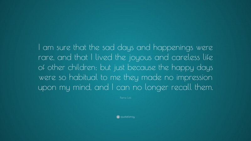 Pierre Loti Quote: “I am sure that the sad days and happenings were rare, and that I lived the joyous and careless life of other children; but just because the happy days were so habitual to me they made no impression upon my mind, and I can no longer recall them.”