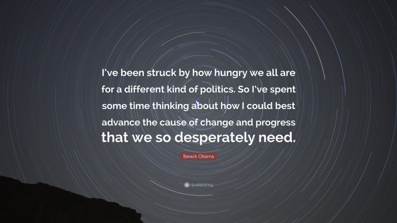 Barack Obama Quote: “I’ve been struck by how hungry we all are for a different kind of politics. So I’ve spent some time thinking about how I could best advance the cause of change and progress that we so desperately need.”
