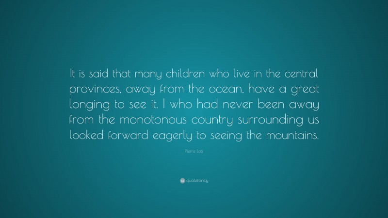 Pierre Loti Quote: “It is said that many children who live in the central provinces, away from the ocean, have a great longing to see it. I who had never been away from the monotonous country surrounding us looked forward eagerly to seeing the mountains.”