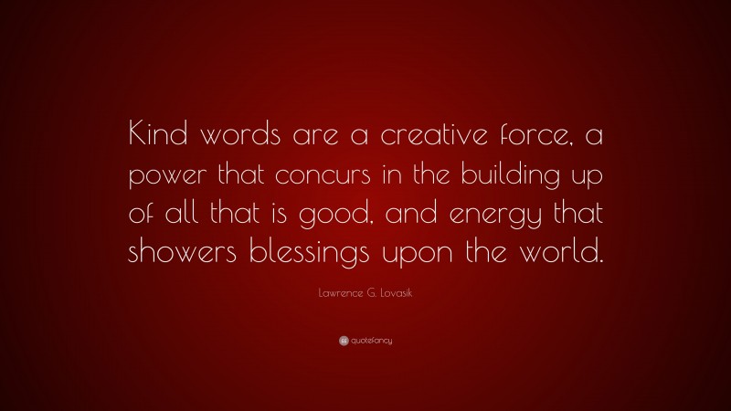 Lawrence G. Lovasik Quote: “Kind words are a creative force, a power that concurs in the building up of all that is good, and energy that showers blessings upon the world.”
