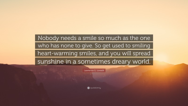 Lawrence G. Lovasik Quote: “Nobody needs a smile so much as the one who has none to give. So get used to smiling heart-warming smiles, and you will spread sunshine in a sometimes dreary world.”