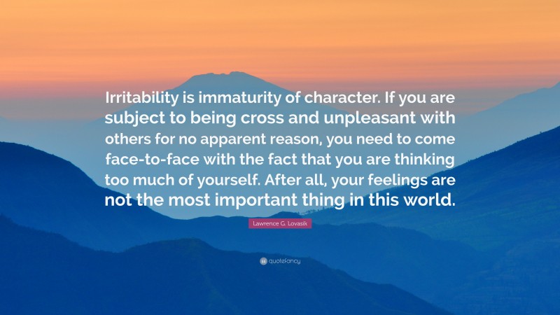 Lawrence G. Lovasik Quote: “Irritability is immaturity of character. If you are subject to being cross and unpleasant with others for no apparent reason, you need to come face-to-face with the fact that you are thinking too much of yourself. After all, your feelings are not the most important thing in this world.”