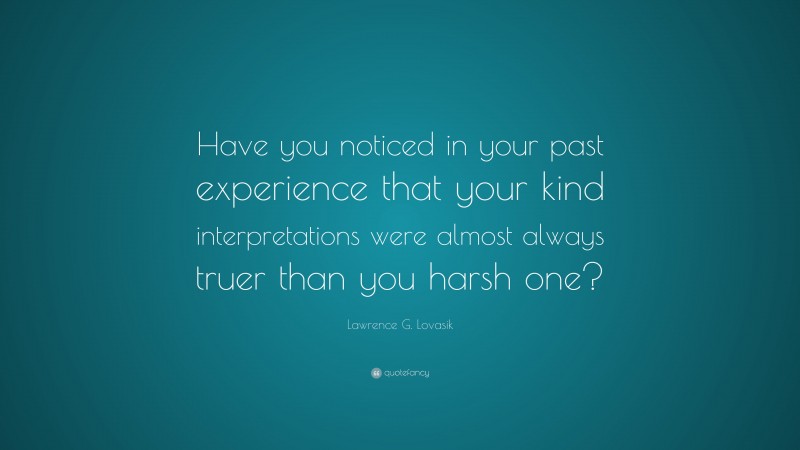 Lawrence G. Lovasik Quote: “Have you noticed in your past experience that your kind interpretations were almost always truer than you harsh one?”
