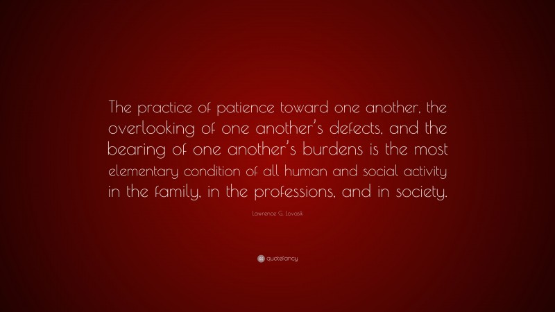 Lawrence G. Lovasik Quote: “The practice of patience toward one another, the overlooking of one another’s defects, and the bearing of one another’s burdens is the most elementary condition of all human and social activity in the family, in the professions, and in society.”
