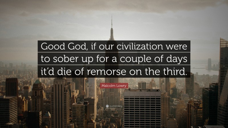 Malcolm Lowry Quote: “Good God, if our civilization were to sober up for a couple of days it’d die of remorse on the third.”
