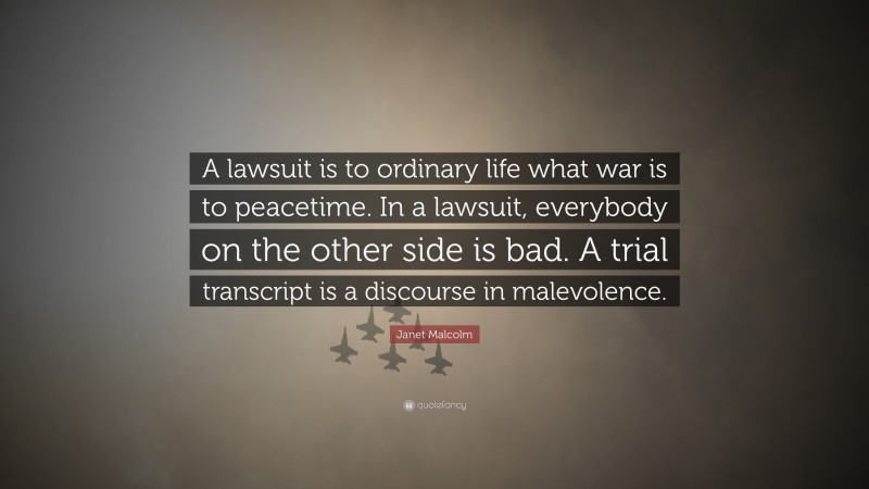 Janet Malcolm Quote: “A lawsuit is to ordinary life what war is to peacetime. In a lawsuit, everybody on the other side is bad. A trial transcript is a discourse in malevolence.”