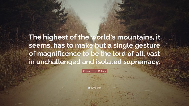 George Leigh Mallory Quote: “The highest of the world’s mountains, it seems, has to make but a single gesture of magnificence to be the lord of all, vast in unchallenged and isolated supremacy.”