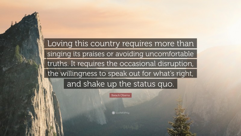 Barack Obama Quote: “Loving this country requires more than singing its praises or avoiding uncomfortable truths. It requires the occasional disruption, the willingness to speak out for what’s right, and shake up the status quo.”