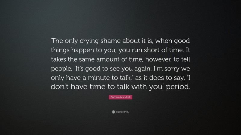 Barbara Mandrell Quote: “The only crying shame about it is, when good things happen to you, you run short of time. It takes the same amount of time, however, to tell people, ‘It’s good to see you again. I’m sorry we only have a minute to talk,’ as it does to say, ‘I don’t have time to talk with you’ period.”