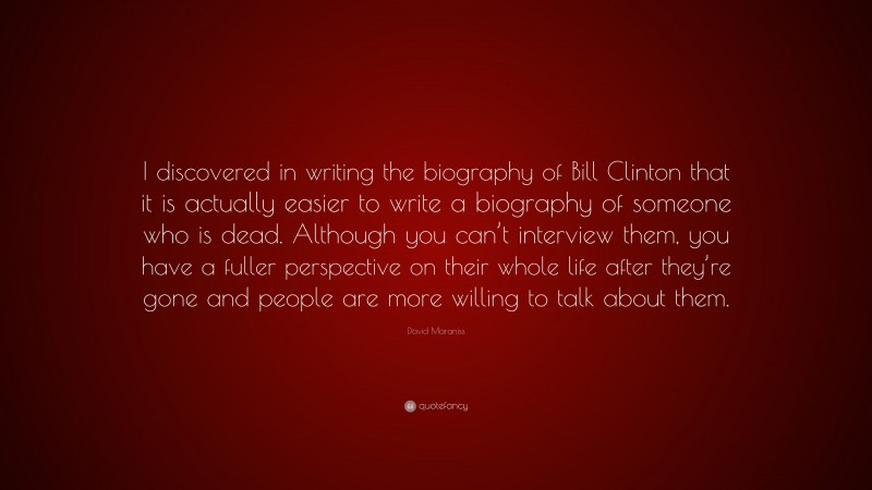 David Maraniss Quote: “I discovered in writing the biography of Bill Clinton that it is actually easier to write a biography of someone who is dead. Although you can’t interview them, you have a fuller perspective on their whole life after they’re gone and people are more willing to talk about them.”