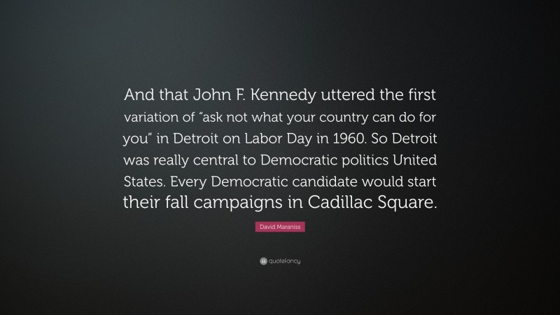 David Maraniss Quote: “And that John F. Kennedy uttered the first variation of “ask not what your country can do for you” in Detroit on Labor Day in 1960. So Detroit was really central to Democratic politics United States. Every Democratic candidate would start their fall campaigns in Cadillac Square.”
