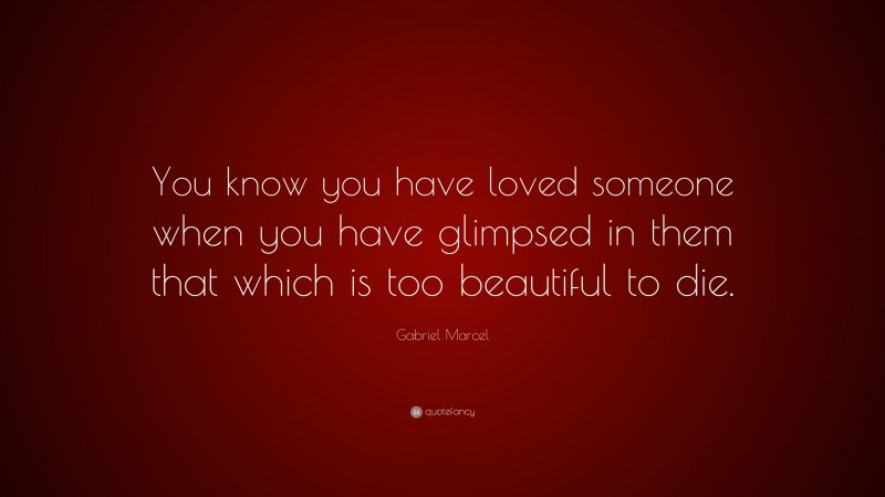 Gabriel Marcel Quote: “You know you have loved someone when you have glimpsed in them that which is too beautiful to die.”