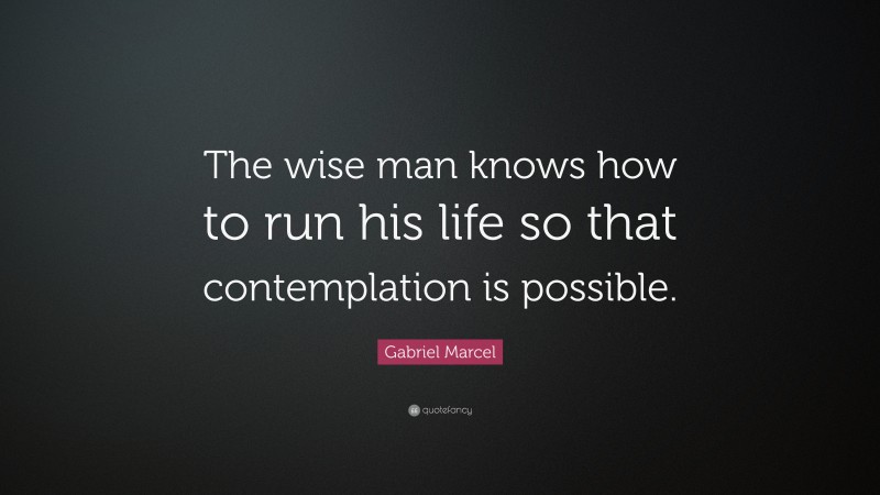 Gabriel Marcel Quote: “The wise man knows how to run his life so that contemplation is possible.”
