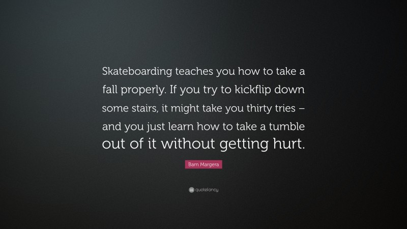 Bam Margera Quote: “Skateboarding teaches you how to take a fall properly. If you try to kickflip down some stairs, it might take you thirty tries – and you just learn how to take a tumble out of it without getting hurt.”