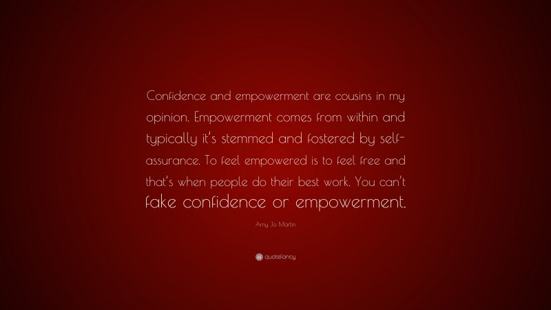 Amy Jo Martin Quote: “Confidence and empowerment are cousins in my opinion. Empowerment comes from within and typically it’s stemmed and fostered by self-assurance. To feel empowered is to feel free and that’s when people do their best work. You can’t fake confidence or empowerment.”