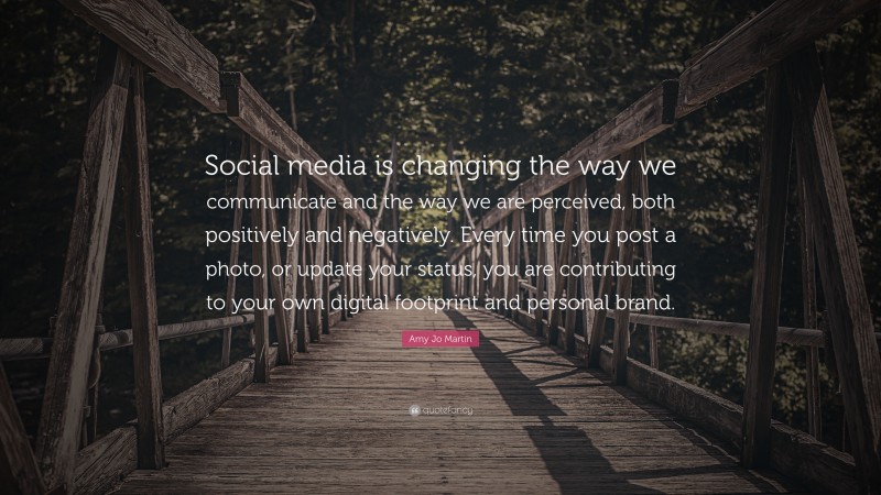 Amy Jo Martin Quote: “Social media is changing the way we communicate and the way we are perceived, both positively and negatively. Every time you post a photo, or update your status, you are contributing to your own digital footprint and personal brand.”