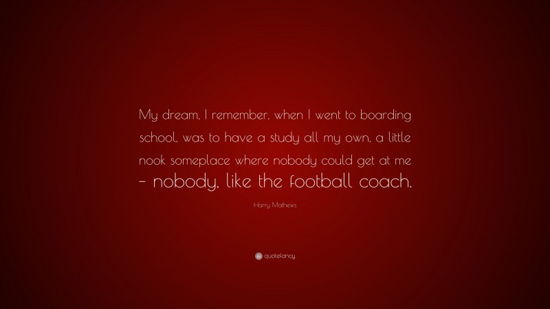 Harry Mathews Quote: “My dream, I remember, when I went to boarding school, was to have a study all my own, a little nook someplace where nobody could get at me – nobody, like the football coach.”